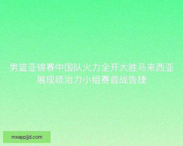 男篮亚锦赛中国队火力全开大胜马来西亚展现统治力小组赛首战告捷