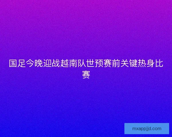 国足今晚迎战越南队世预赛前关键热身比赛 国足今晚迎战越南队世预赛前关键热身比赛
