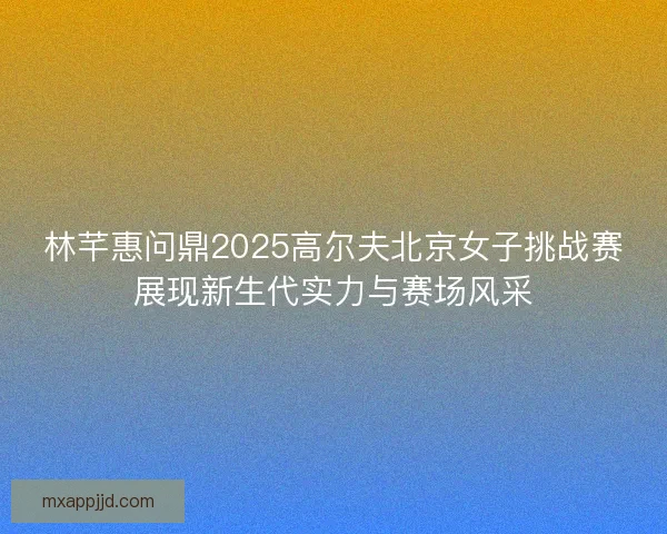 林芊惠问鼎2025高尔夫北京女子挑战赛展现新生代实力与赛场风采 林芊惠问鼎2025高尔夫北京女子挑战赛展现新生代实力与赛场风采
