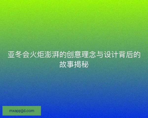亚冬会火炬澎湃的创意理念与设计背后的故事揭秘 亚冬会火炬澎湃的创意理念与设计背后的故事揭秘