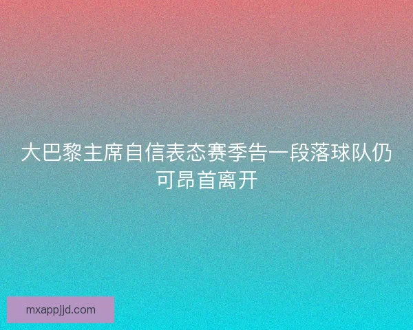 大巴黎主席自信表态赛季告一段落球队仍可昂首离开 大巴黎主席自信表态赛季告一段落球队仍可昂首离开