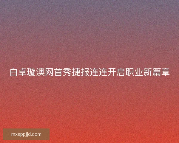 白卓璇澳网首秀捷报连连开启职业新篇章 白卓璇澳网首秀捷报连连开启职业新篇章