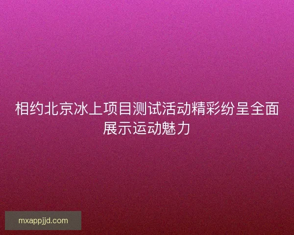 相约北京冰上项目测试活动精彩纷呈全面展示运动魅力 相约北京冰上项目测试活动精彩纷呈全面展示运动魅力