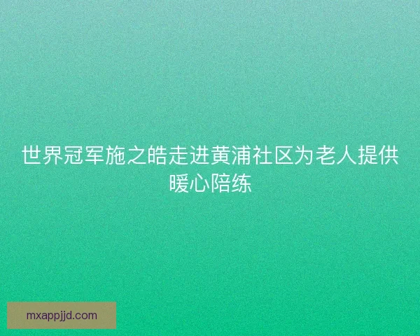 世界冠军施之皓走进黄浦社区为老人提供暖心陪练