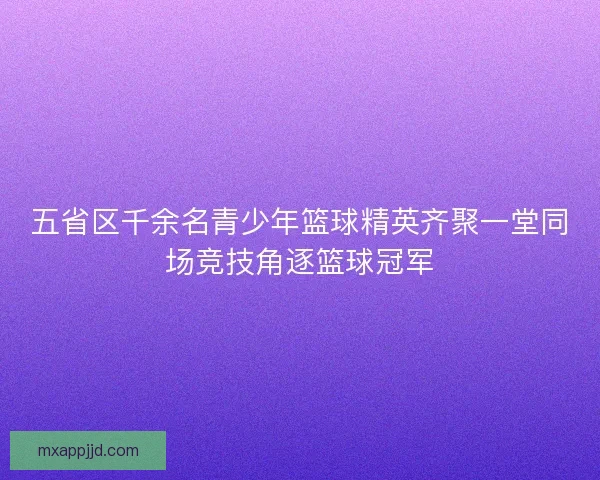 五省区千余名青少年篮球精英齐聚一堂同场竞技角逐篮球冠军