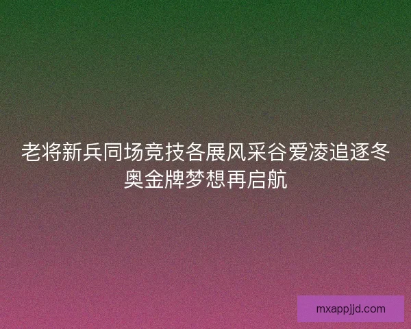 老将新兵同场竞技各展风采谷爱凌追逐冬奥金牌梦想再启航 老将新兵同场竞技各展风采谷爱凌追逐冬奥金牌梦想再启航